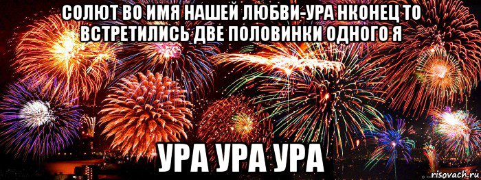 солют во имя нашей любви-ура нконец то встретились две половинки одного я ура ура ура