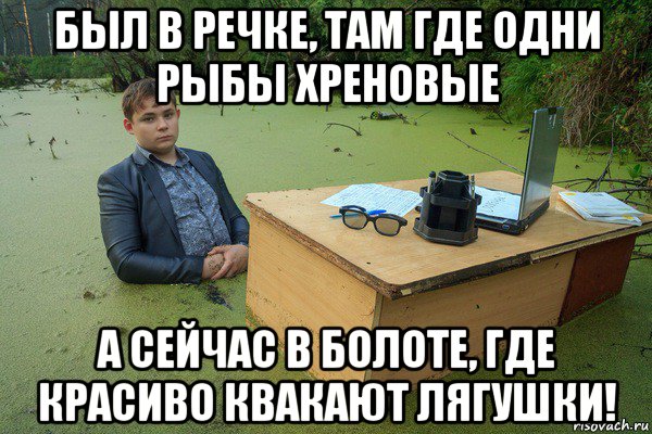 был в речке, там где одни рыбы хреновые а сейчас в болоте, где красиво квакают лягушки!