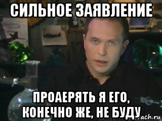 сильное заявление проаерять я его, конечно же, не буду