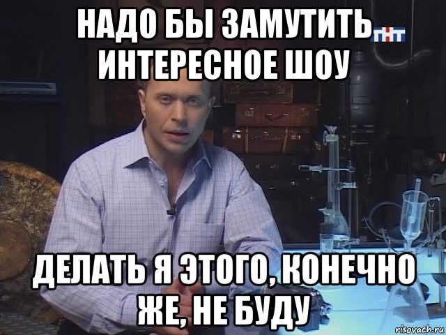 надо бы замутить интересное шоу делать я этого, конечно же, не буду