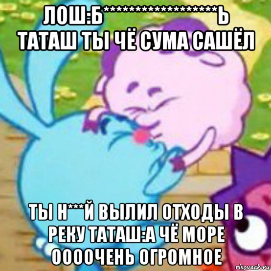 лош:б******************ь таташ ты чё сума сашёл ты н***й вылил отходы в реку таташ:а чё море оооочень огромное