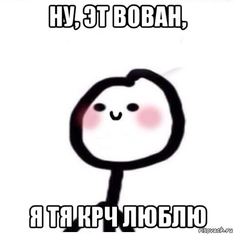 ну, эт вован, я тя крч люблю