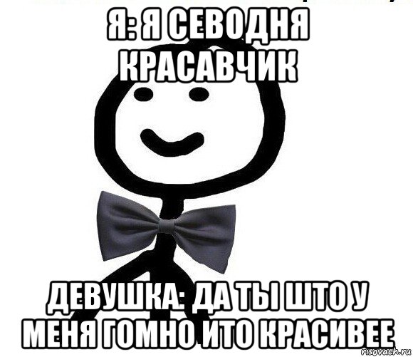 я: я севодня красавчик девушка: да тьі што у меня гомно ито красивее