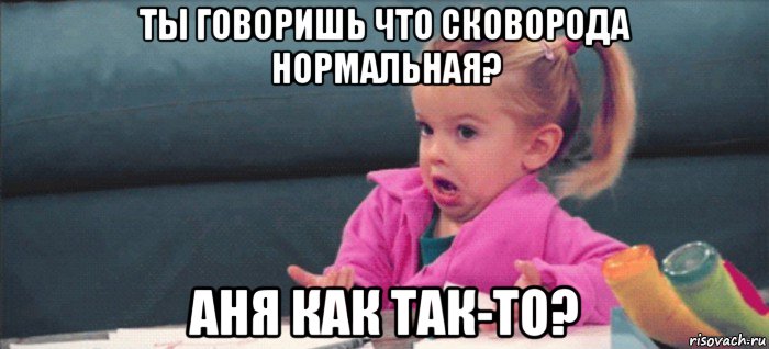 ты говоришь что сковорода нормальная? аня как так-то?, Мем  Ты говоришь (девочка возмущается)