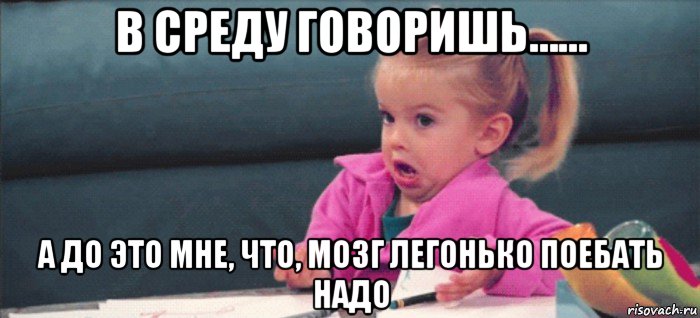 в среду говоришь…… а до это мне, что, мозг легонько поебать надо, Мем  Ты говоришь (девочка возмущается)