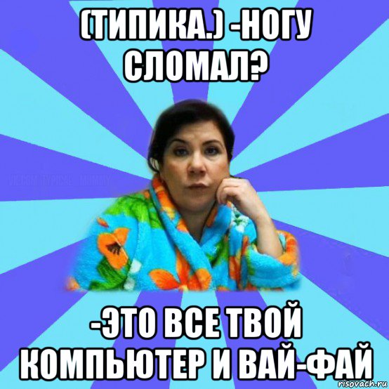 (типика.) -ногу сломал? -это все твой компьютер и вай-фай, Мем типичная мама