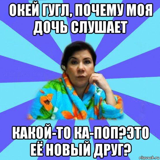 окей гугл, почему моя дочь слушает какой-то ка-поп?это её новый друг?, Мем типичная мама