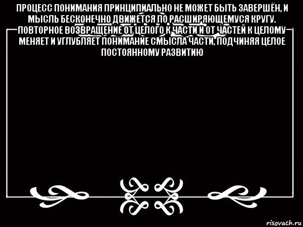 процесс понимания принципиально не может быть завершён, и мысль бесконечно движется по расширяющемуся кругу. повторное возвращение от целого к части и от частей к целому меняет и углубляет понимание смысла части, подчиняя целое постоянному развитию 