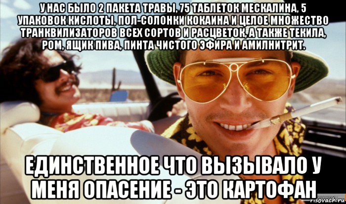 у нас было 2 пакета травы, 75 таблеток мескалина, 5 упаковок кислоты, пол-солонки кокаина и целое множество транквилизаторов всех сортов и расцветок, а также текила, ром, ящик пива, пинта чистого эфира и амилнитрит. единственное что вызывало у меня опасение - это картофан