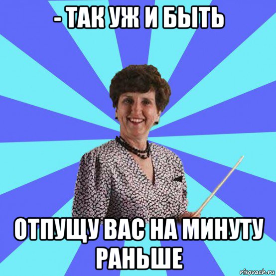 - так уж и быть отпущу вас на минуту раньше
