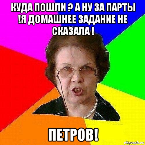 куда пошли ? а ну за парты !я домашнее задание не сказала ! петров!