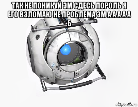 так не поникуй эм сдесь пороль я его взломаю не проблема эм а а а а а б 