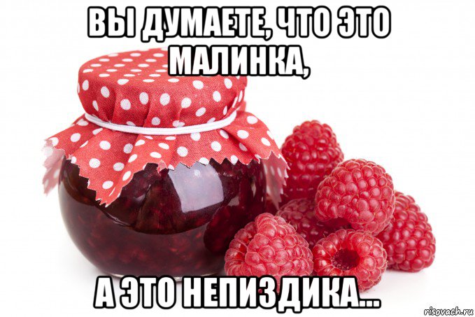 вы думаете, что это малинка, а это непиздика...