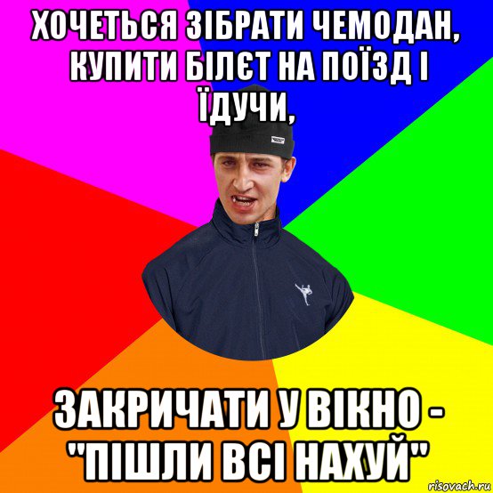 хочеться зібрати чемодан, купити білєт на поїзд і їдучи, закричати у вікно - "пішли всі нахуй"