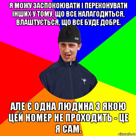 я можу заспокоювати і переконувати інших у тому, що все налагодиться, влаштується, що все буде добре. але є одна людина з якою цей номер не проходить - це я сам.