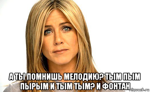  а ты помнишь мелодию? тым пым пырым и тым тым? и фонтан