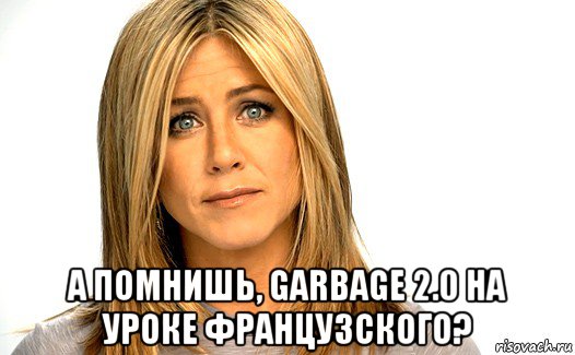  а помнишь, garbage 2.0 на уроке французского?
