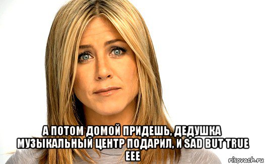  а потом домой придешь, дедушка музыкальный центр подарил, и sad but true еее