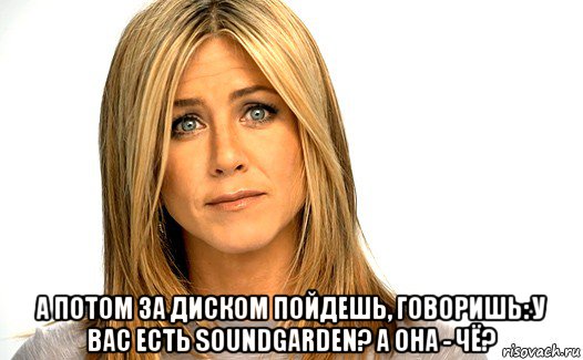  а потом за диском пойдешь, говоришь: у вас есть soundgarden? а она - чё?