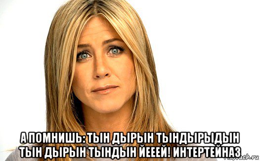  а помнишь: тын дырын тындырыдын тын дырын тындын йееей! интертейназ