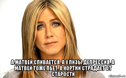  а матвей спивается, а у лизы депрессия, а матвей тоже пьет, а кортни страдает от старости