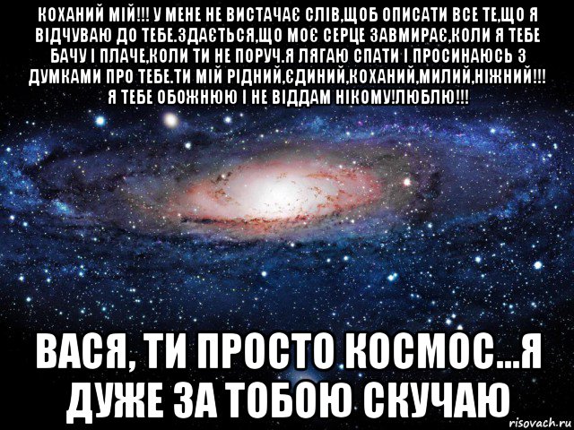 коханий мій!!! у мене не вистачає слів,щоб описати все те,що я відчуваю до тебе.здається,що моє серце завмирає,коли я тебе бачу і плаче,коли ти не поруч.я лягаю спати і просинаюсь з думками про тебе.ти мій рідний,єдиний,коханий,милий,ніжний!!! я тебе обожнюю і не віддам нікому!люблю!!! вася, ти просто космос...я дуже за тобою скучаю, Мем Вселенная