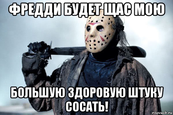 фредди будет щас мою большую здоровую штуку сосать!