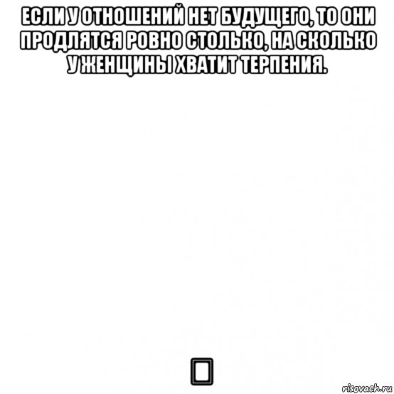 если у отношений нет будущего, то они продлятся ровно столько, на сколько у женщины хватит терпения. ♡