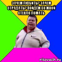 зачем любить? зачем страдать? пойдём со мной стекло ломать 