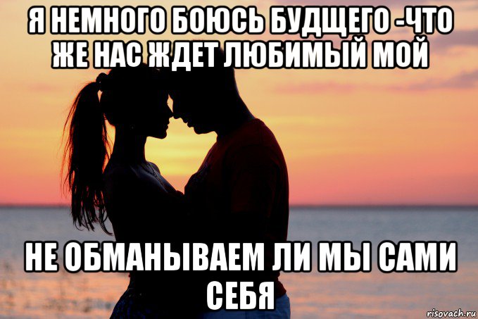 я немного боюсь будщего -что же нас ждет любимый мой не обманываем ли мы сами себя