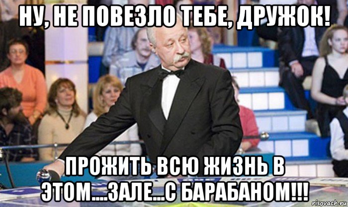 ну, не повезло тебе, дружок! прожить всю жизнь в этом....зале...с барабаном!!!