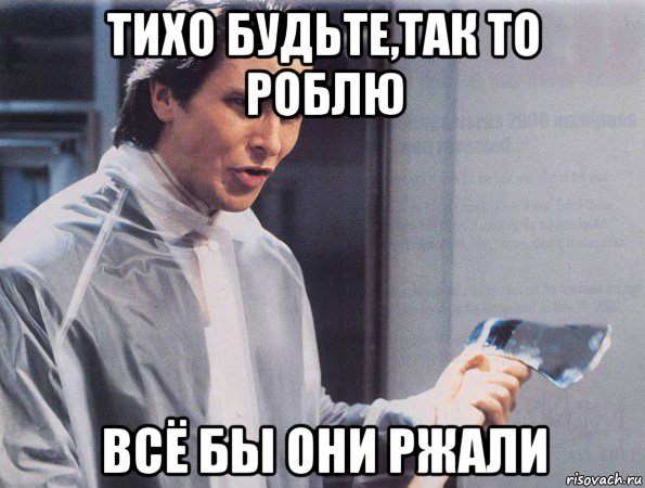 тихо будьте,так то роблю всё бы они ржали