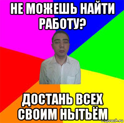 не можешь найти работу? достань всех своим нытьём