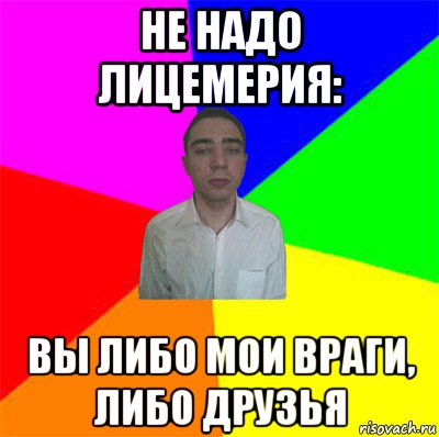 не надо лицемерия: вы либо мои враги, либо друзья