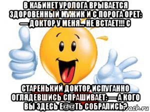 в кабинет уролога врывается здоровенный мужик и с порога орет: — доктор у меня... не встает!!! с старенький доктор испуганно оглядевшись спрашивает: — а кого вы здесь е@@ть собрались?