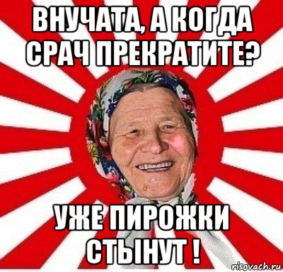 внучата, а когда срач прекратите? уже пирожки стынут !