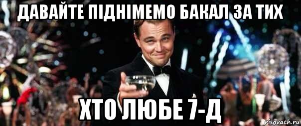 давайте піднімемо бакал за тих хто любе 7-д