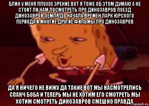 блин у меня плохое зрение вот я тоже об этом думаю а не стоит ли нам посмотреть про динозавров поезд динозавров земля до начала времен парк юрского периода и многие другие фильмы про динозавров да я ничего не вижу да такие вот мы насмотрелись спанч боба и теперь мы не хотим его смотреть мы хотим смотреть динозавров смешно правда, Мем    Bettingmemes