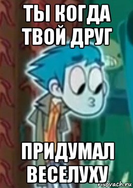 ты когда твой друг придумал веселуху