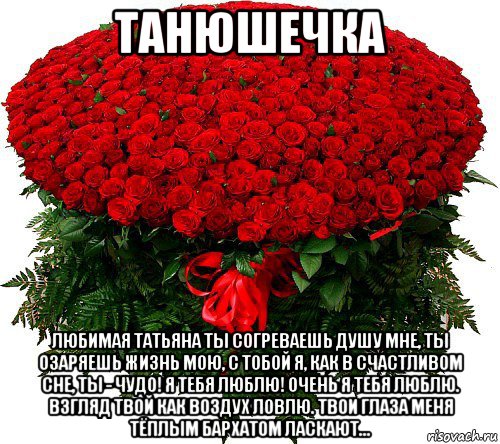 танюшечка любимая татьяна ты согреваешь душу мне, ты озаряешь жизнь мою, с тобой я, как в счастливом сне, ты - чудо! я тебя люблю! очень я тебя люблю. взгляд твой как воздух ловлю. твои глаза меня тёплым бархатом ласкают...