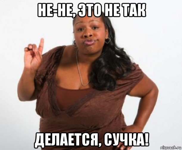 не-не, это не так делается, сучка!