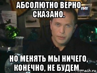 абсолютно верно сказано. но менять мы ничего, конечно, не будем...