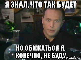 я знал, что так будет но обижаться я, конечно, не буду