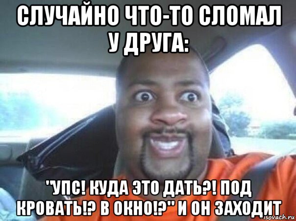 случайно что-то сломал у друга: "упс! куда это дать?! под кровать!? в окно!?" и он заходит, Мем  Добрый Негр