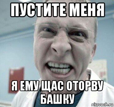 пустите меня я ему щас оторву башку