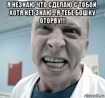я незнаю что сделаю с тобой, хотя нет знаю... я тебе бошку оторву!!! 