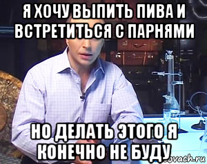 я хочу выпить пива и встретиться с парнями но делать этого я конечно не буду