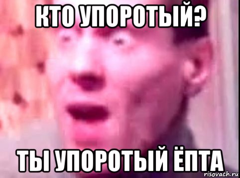 кто упоротый? ты упоротый ёпта