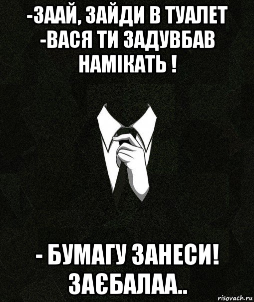 -заай, зайди в туалет -вася ти задувбав намікать ! - бумагу занеси! заєбалаа..