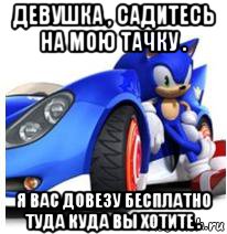 девушка , садитесь на мою тачку . я вас довезу бесплатно туда куда вы хотите .